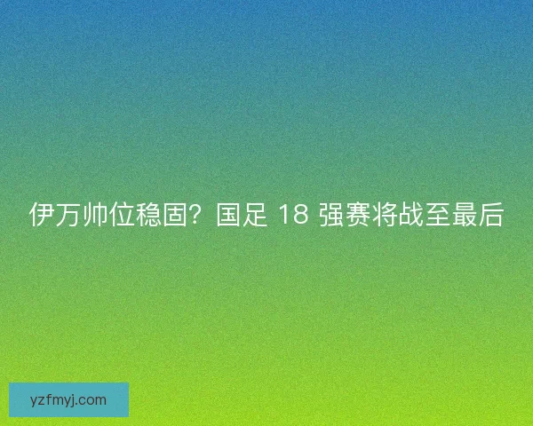 伊万帅位稳固？国足 18 强赛将战至最后