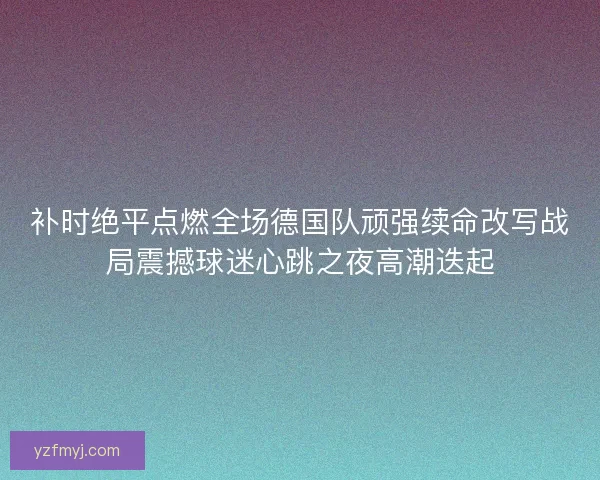 补时绝平点燃全场德国队顽强续命改写战局震撼球迷心跳之夜高潮迭起