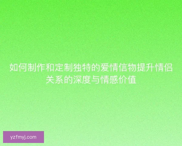 如何制作和定制独特的爱情信物提升情侣关系的深度与情感价值
