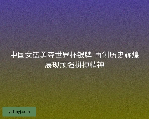 中国女篮勇夺世界杯银牌 再创历史辉煌展现顽强拼搏精神