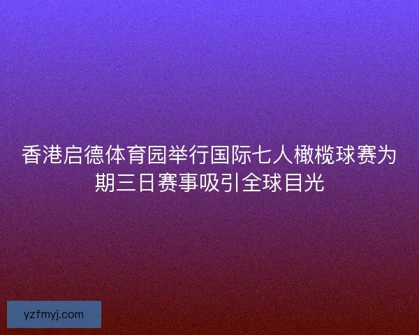 香港启德体育园举行国际七人橄榄球赛为期三日赛事吸引全球目光