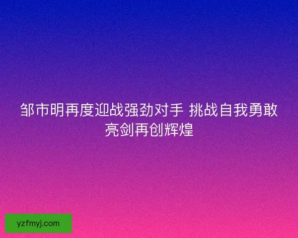 邹市明再度迎战强劲对手 挑战自我勇敢亮剑再创辉煌