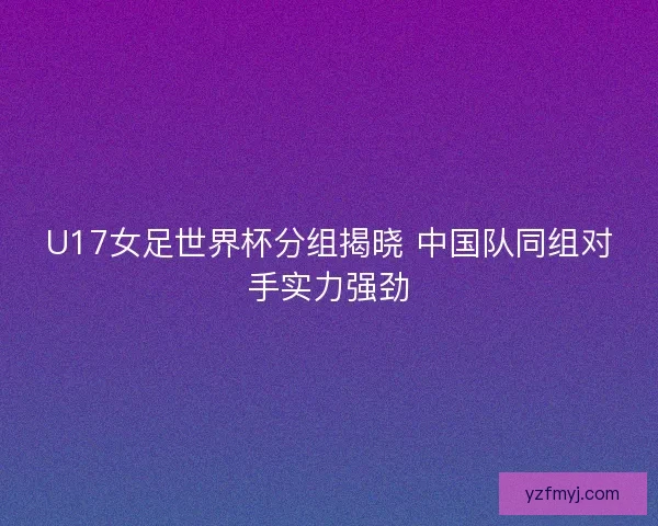 U17女足世界杯分组揭晓 中国队同组对手实力强劲