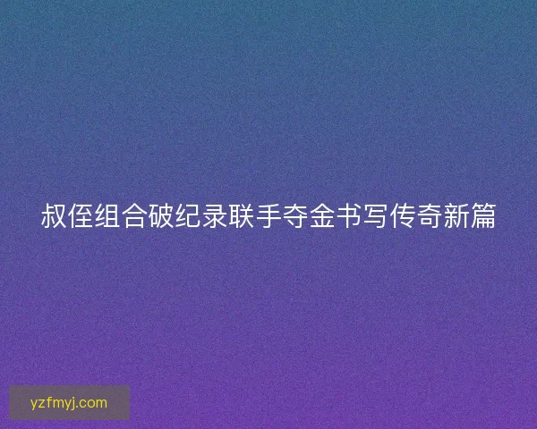 叔侄组合破纪录联手夺金书写传奇新篇