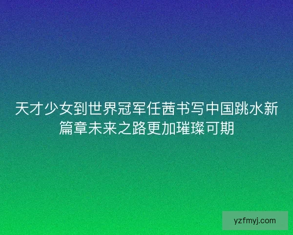 天才少女到世界冠军任茜书写中国跳水新篇章未来之路更加璀璨可期