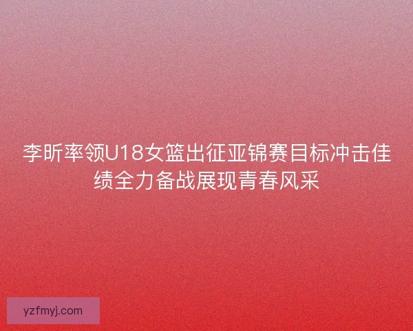 李昕率领U18女篮出征亚锦赛目标冲击佳绩全力备战展现青春风采