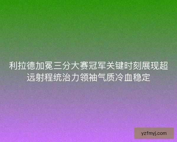 利拉德加冕三分大赛冠军关键时刻展现超远射程统治力领袖气质冷血稳定