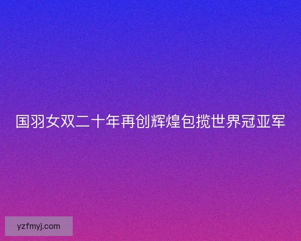 国羽女双二十年再创辉煌包揽世界冠亚军