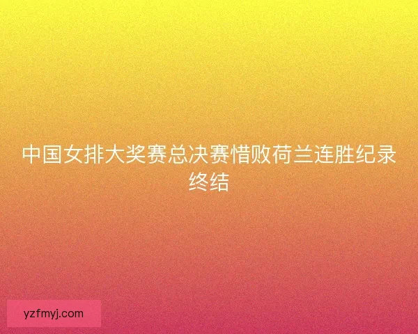 中国女排大奖赛总决赛惜败荷兰连胜纪录终结 中国女排大奖赛总决赛惜败荷兰连胜纪录终结