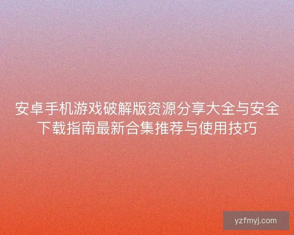 安卓手机游戏破解版资源分享大全与安全下载指南最新合集推荐与使用技巧
