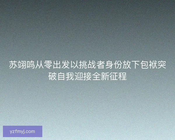 苏翊鸣从零出发以挑战者身份放下包袱突破自我迎接全新征程