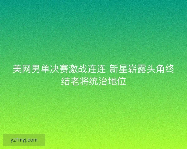 美网男单决赛激战连连 新星崭露头角终结老将统治地位