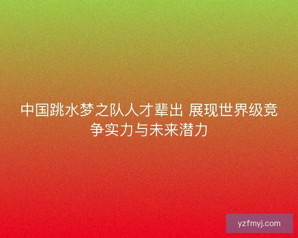 中国跳水梦之队人才辈出 展现世界级竞争实力与未来潜力