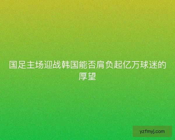 国足主场迎战韩国能否肩负起亿万球迷的厚望 国足主场迎战韩国能否肩负起亿万球迷的厚望