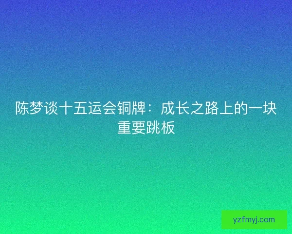 陈梦谈十五运会铜牌：成长之路上的一块重要跳板