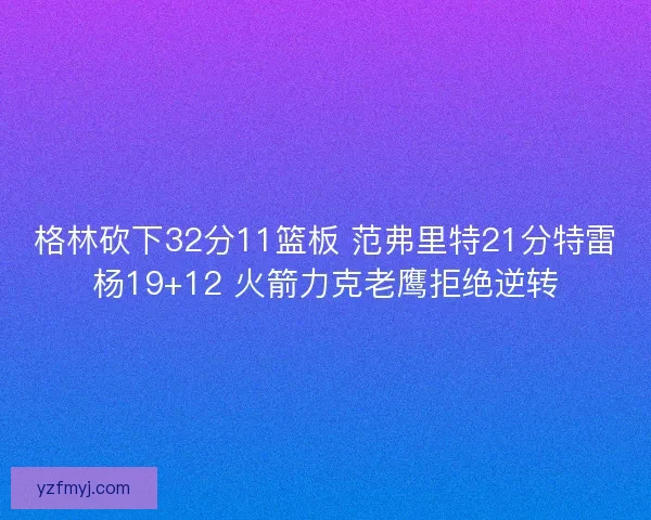 格林砍下32分11篮板 范弗里特21分特雷杨19+12 火箭力克老鹰拒绝逆转