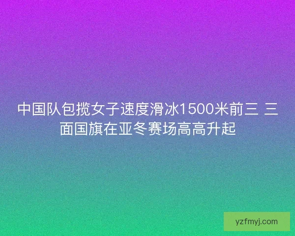 中国队包揽女子速度滑冰1500米前三 三面国旗在亚冬赛场高高升起