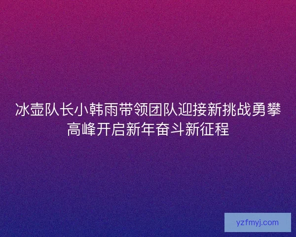 冰壶队长小韩雨带领团队迎接新挑战勇攀高峰开启新年奋斗新征程 冰壶队长小韩雨带领团队迎接新挑战勇攀高峰开启新年奋斗新征程
