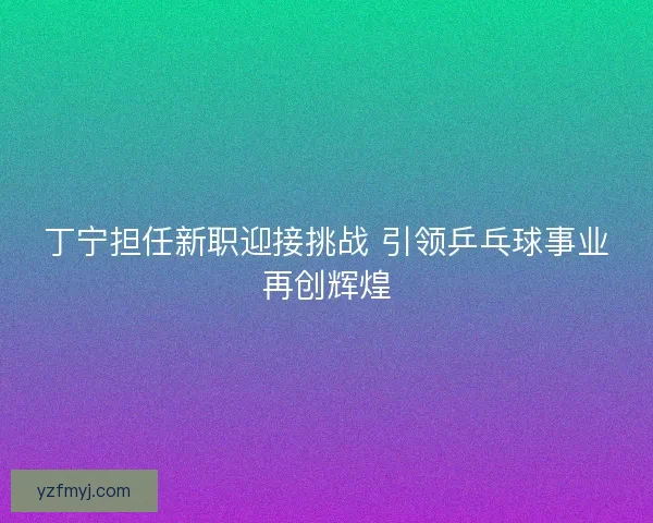 丁宁担任新职迎接挑战 引领乒乓球事业再创辉煌 丁宁担任新职迎接挑战 引领乒乓球事业再创辉煌
